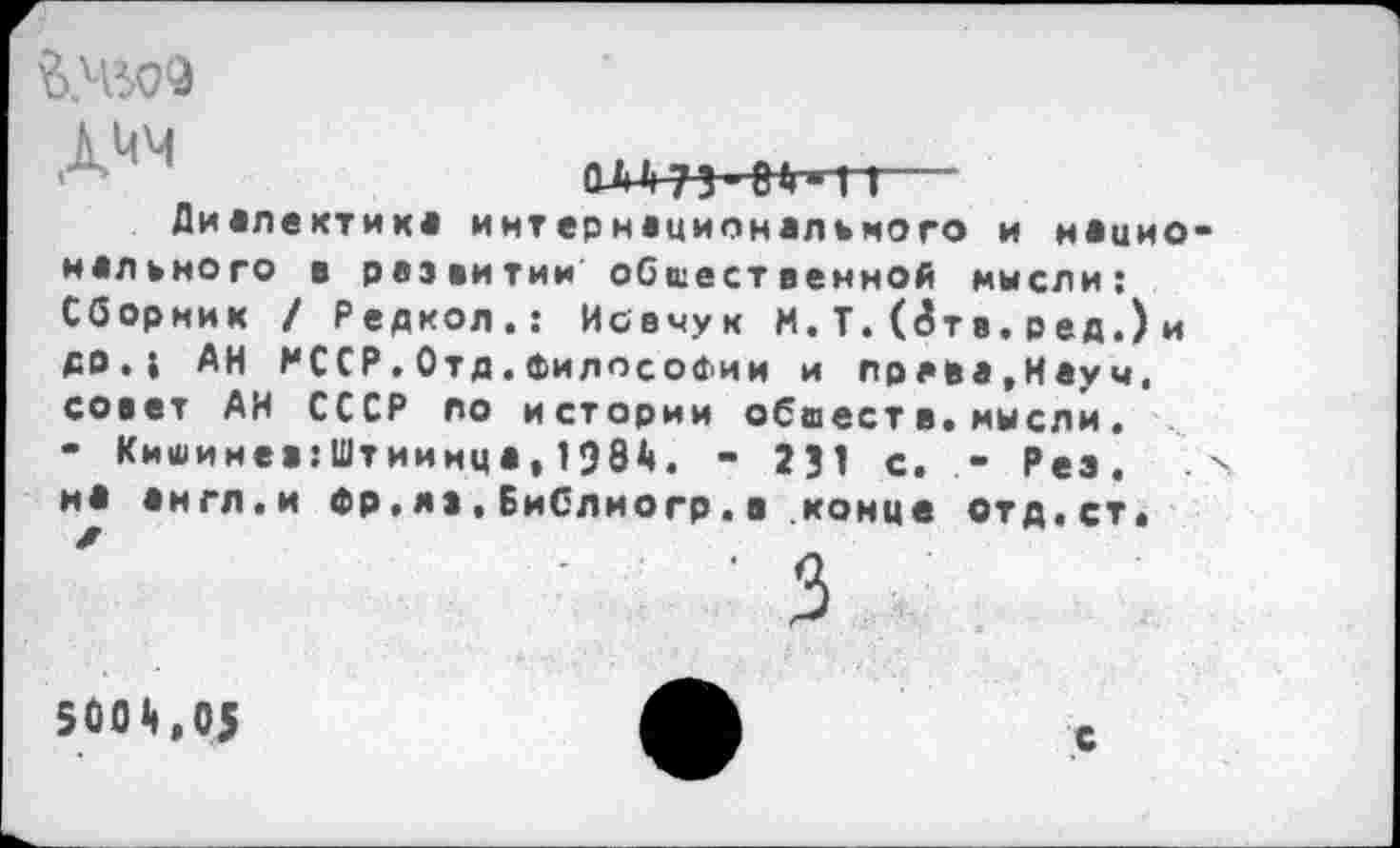 ﻿
ОЛА 73 ■ (Л» П-
Диалектик« интернационального и нацио нального в развитии общественной мысли: Сборник / Редкол.: Иовчук И. Т. (8тв. вед.) и ДО.1 АН МССР.Отд.философии и праве,Науч, совет АН СССР по истории обвеет в,мысли• - Кишинев.’Штиинца, 198А. - 231 с. - Рез, и* англ.и Фр,яз,Библиогр.в конце отд,ст.
500,05